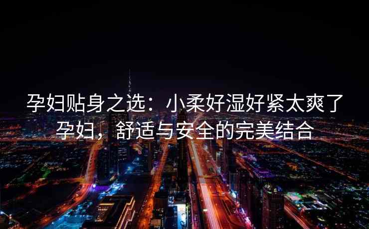 孕妇贴身之选：小柔好湿好紧太爽了孕妇，舒适与安全的完美结合