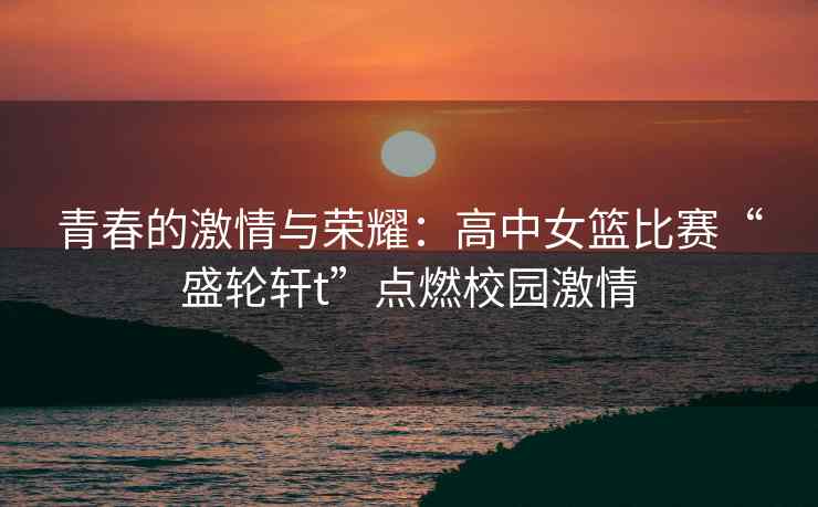 青春的激情与荣耀：高中女篮比赛“盛轮轩t”点燃校园激情