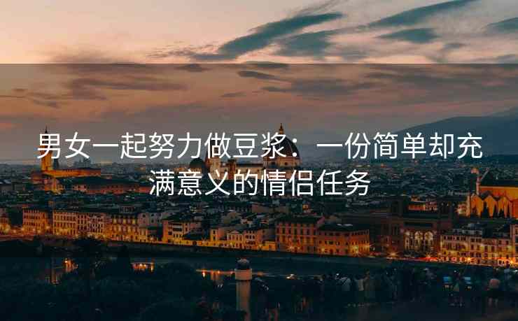 男女一起努力做豆浆：一份简单却充满意义的情侣任务