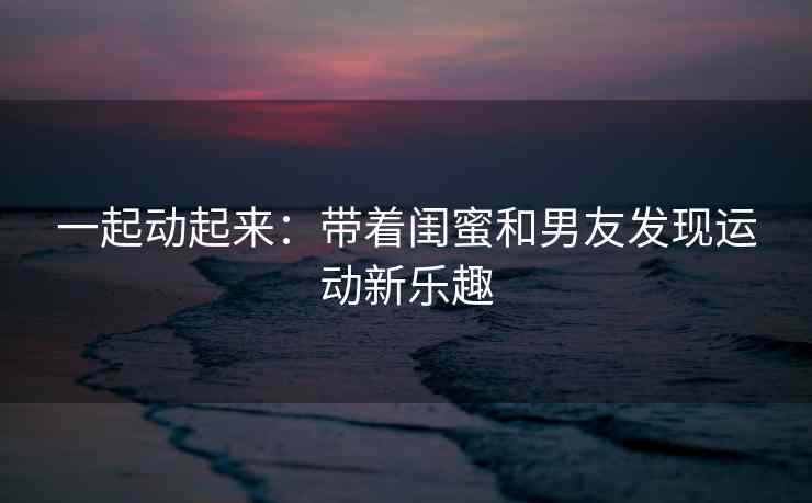 一起动起来:带着闺蜜和男友发现运动新乐趣 一起动起来:带着闺蜜和男友发现运动新乐趣