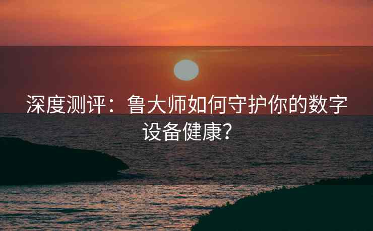 深度测评：鲁大师如何守护你的数字设备健康？