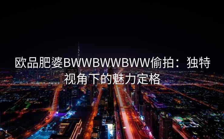 欧品肥婆BWWBWWBWW偷拍：独特视角下的魅力定格