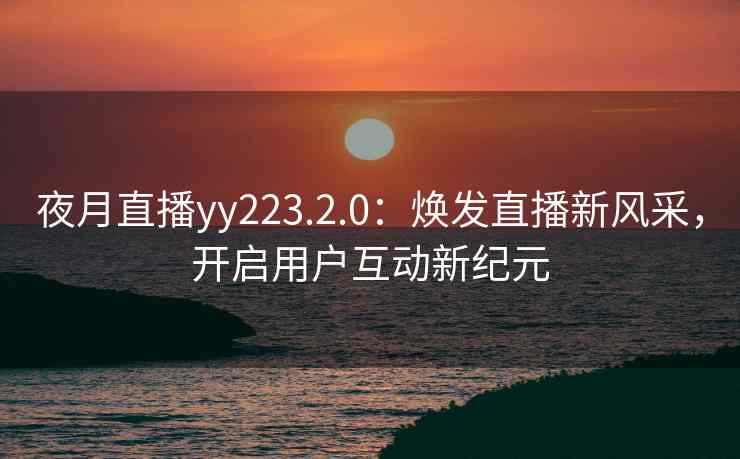 夜月直播yy223.2.0：焕发直播新风采，开启用户互动新纪元