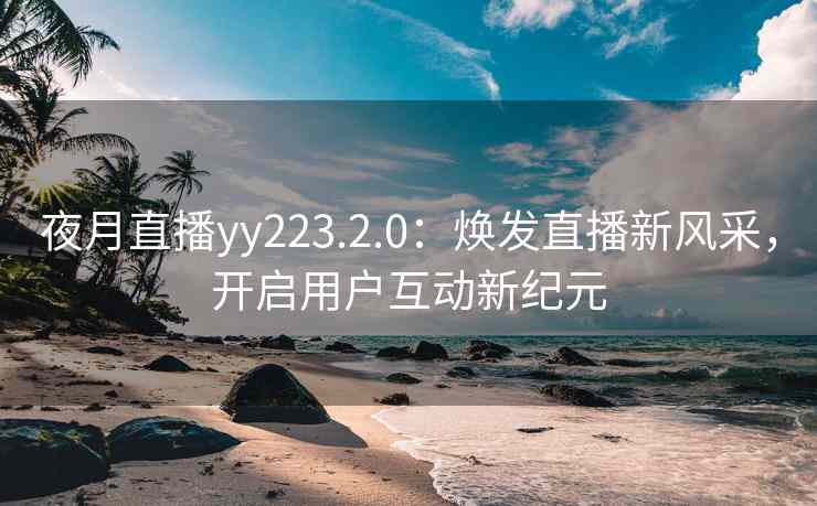 夜月直播yy223.2.0：焕发直播新风采，开启用户互动新纪元