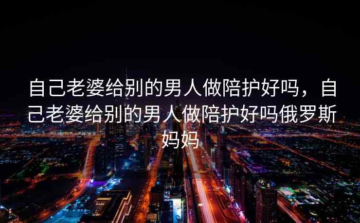 自己老婆给别的男人做陪护好吗，自己老婆给别的男人做陪护好吗俄罗斯妈妈