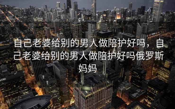 自己老婆给别的男人做陪护好吗，自己老婆给别的男人做陪护好吗俄罗斯妈妈
