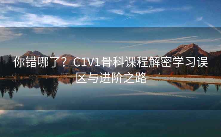 你错哪了？C1V1骨科课程解密学习误区与进阶之路