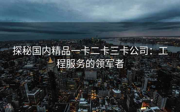 探秘国内精品一卡二卡三卡公司：工程服务的领军者