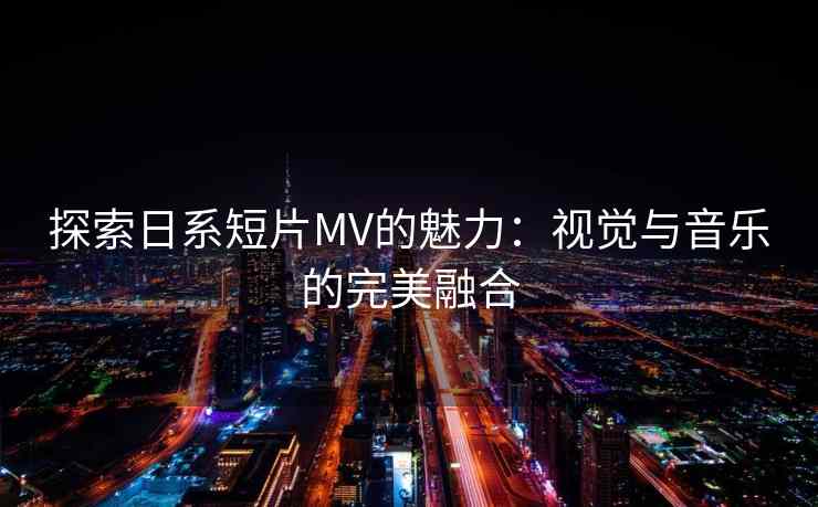 探索日系短片MV的魅力：视觉与音乐的完美融合